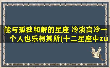 能与孤独和解的星座 冷淡高冷一个人也乐得其所(十二星座中zui能与孤独相处的星座，冷淡高冷一个人也能快乐为中心)